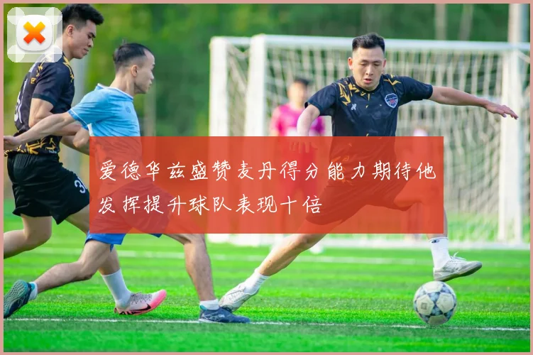 爱德华兹盛赞麦丹得分能力期待他发挥提升球队表现十倍