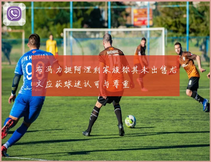 布冯力挺阿涅利家族称其未出售尤文应获球迷认可与尊重