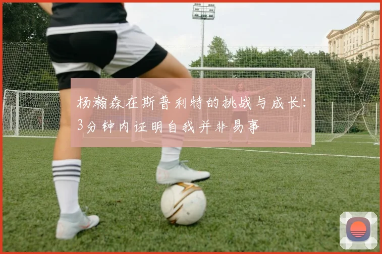 杨瀚森在斯普利特的挑战与成长：3分钟内证明自我并非易事