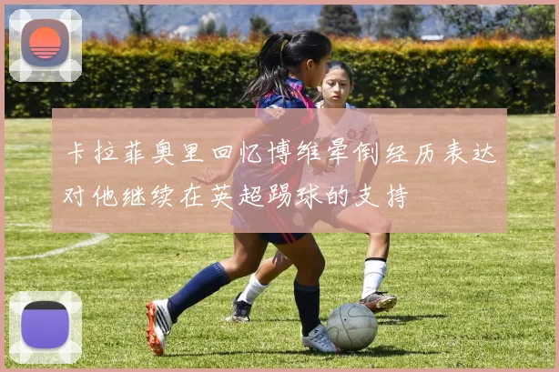 卡拉菲奥里回忆博维晕倒经历表达对他继续在英超踢球的支持