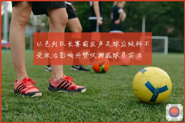 以色列队长赛前发声足球应纯粹不受政治影响并赞叹挪威球员实力