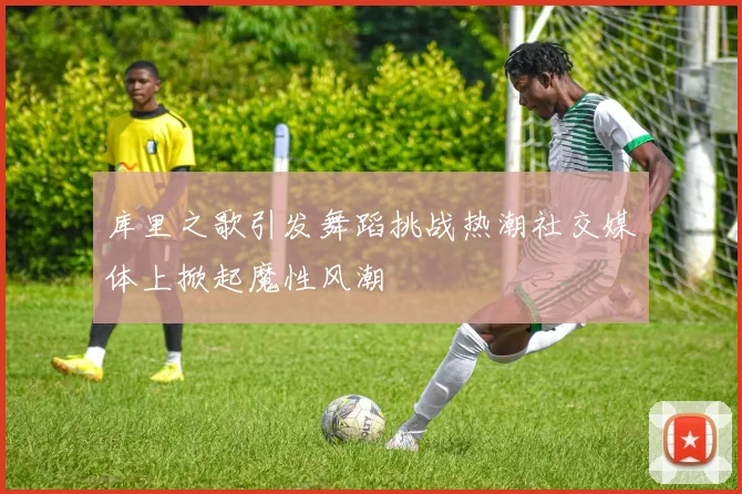 库里之歌引发舞蹈挑战热潮社交媒体上掀起魔性风潮