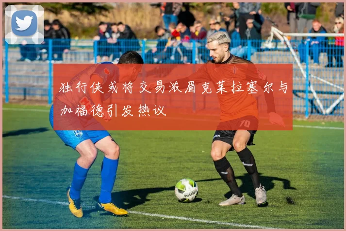 独行侠或将交易浓眉克莱拉塞尔与加福德引发热议