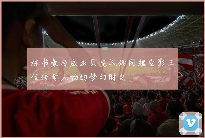 林书豪与成龙贝克汉姆同框合影三位传奇人物的梦幻时刻