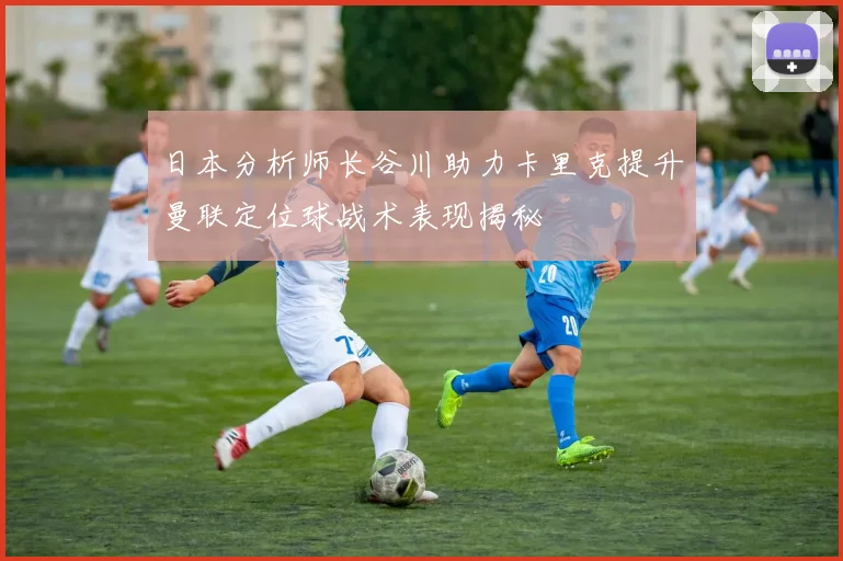 日本分析师长谷川助力卡里克提升曼联定位球战术表现揭秘