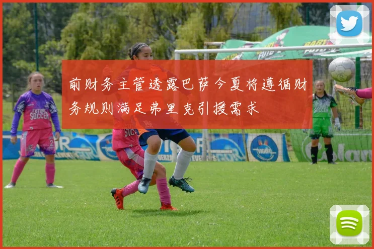 前财务主管透露巴萨今夏将遵循财务规则满足弗里克引援需求