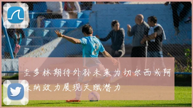 圭多林期待外孙未来为切尔西或阿森纳效力展现天赋潜力