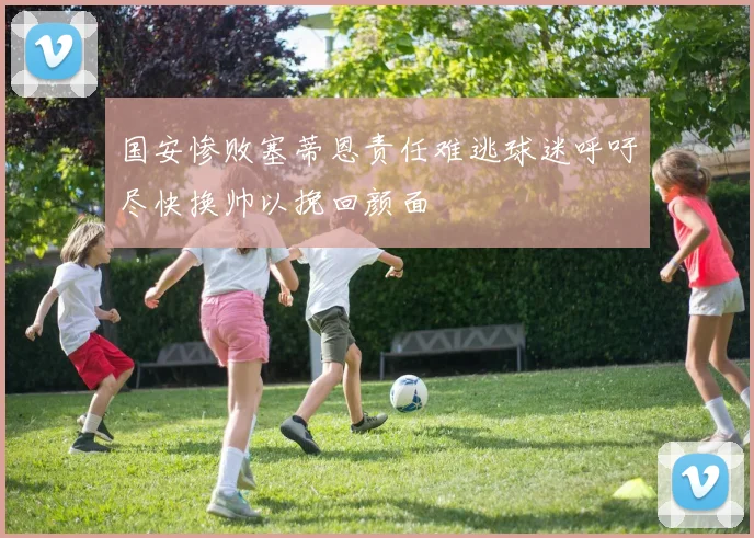 国安惨败塞蒂恩责任难逃球迷呼吁尽快换帅以挽回颜面