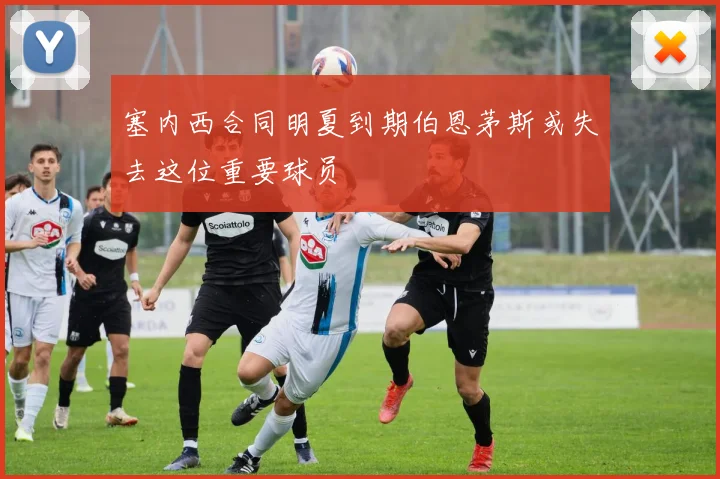 塞内西合同明夏到期伯恩茅斯或失去这位重要球员