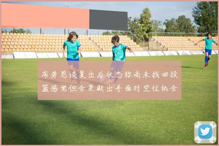 布劳恩谈复出后状态称尚未找回投篮感觉但会果断出手面对空位机会