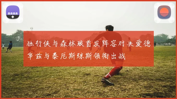 独行侠与森林狼首发阵容对决爱德华兹与泰厄斯琼斯领衔出战