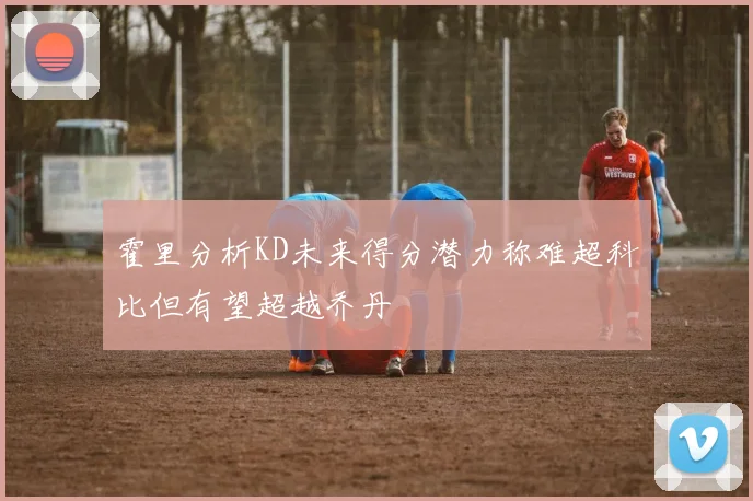 霍里分析KD未来得分潜力称难超科比但有望超越乔丹