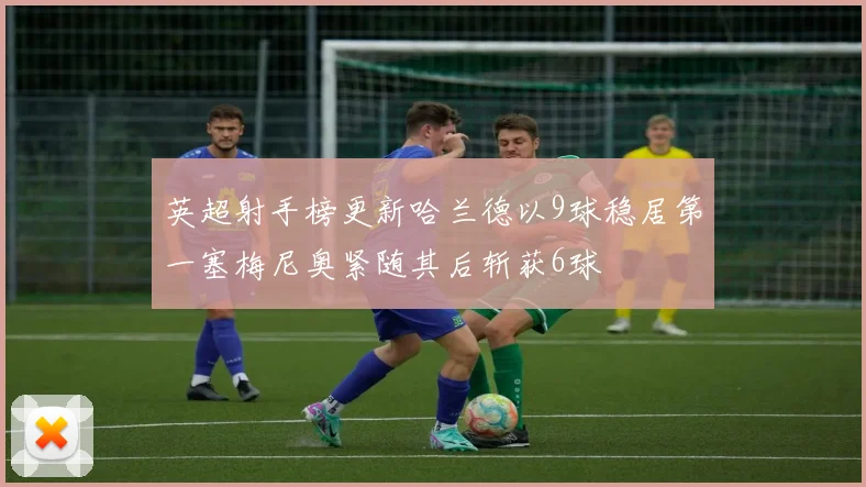 英超射手榜更新哈兰德以9球稳居第一塞梅尼奥紧随其后斩获6球