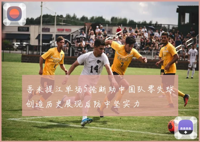 吾米提江单场5抢断助中国队零失球创造历史展现后防中坚实力