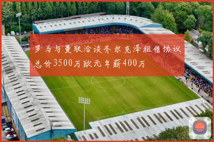罗马与曼联洽谈齐尔克泽租借协议总价3500万欧元年薪400万