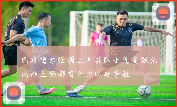 巴延德尔强调土耳其队士气高涨无论谁上场都将全力以赴争胜