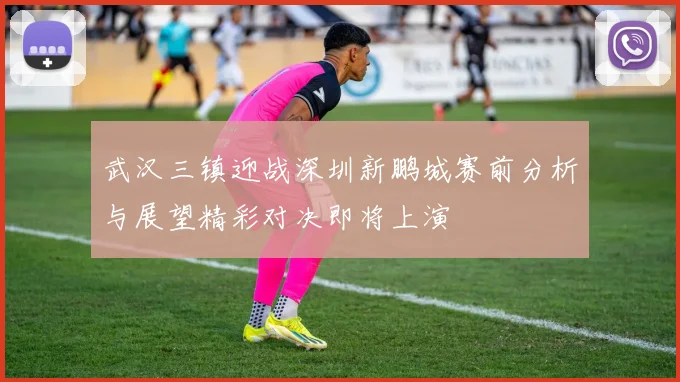 武汉三镇迎战深圳新鹏城赛前分析与展望精彩对决即将上演