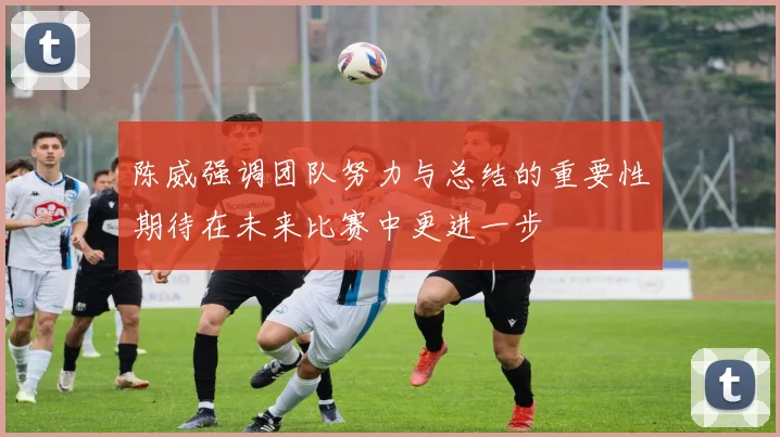 陈威强调团队努力与总结的重要性期待在未来比赛中更进一步
