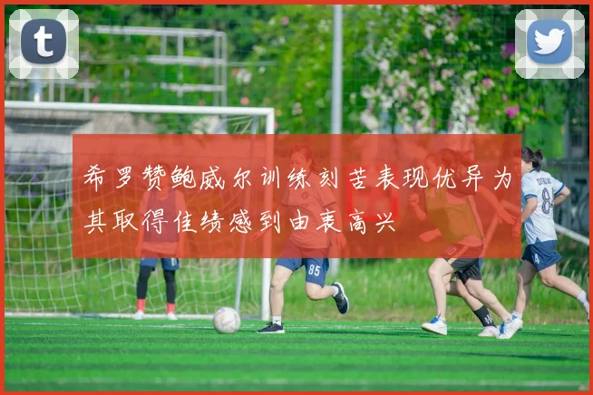 希罗赞鲍威尔训练刻苦表现优异为其取得佳绩感到由衷高兴