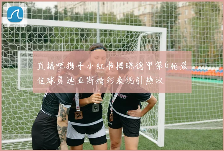 直播吧携手小红书揭晓德甲第6轮最佳球员迪亚斯精彩表现引热议