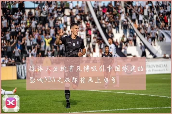 媒体人分析曾凡博吸引中国球迷的影响NBA之旅即将画上句号