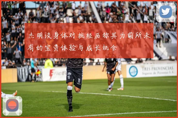 杰明谈身体对抗经历称其为前所未有的宝贵体验与成长机会