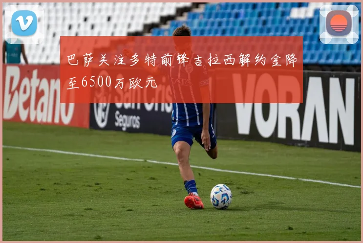 巴萨关注多特前锋吉拉西解约金降至6500万欧元