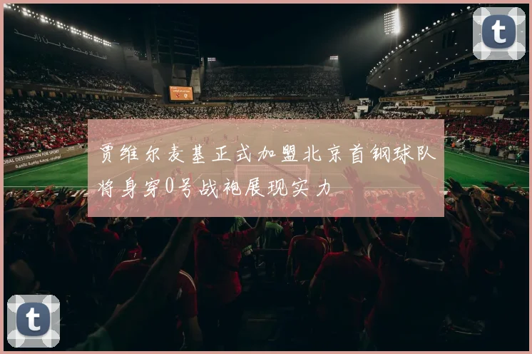 贾维尔麦基正式加盟北京首钢球队将身穿0号战袍展现实力