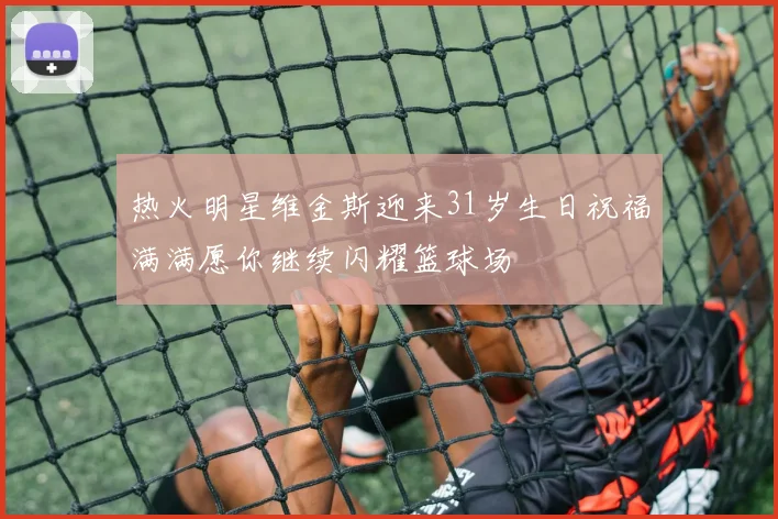热火明星维金斯迎来31岁生日祝福满满愿你继续闪耀篮球场