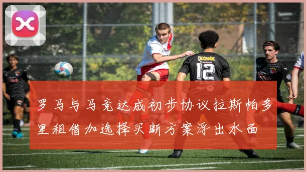 罗马与马竞达成初步协议拉斯帕多里租借加选择买断方案浮出水面