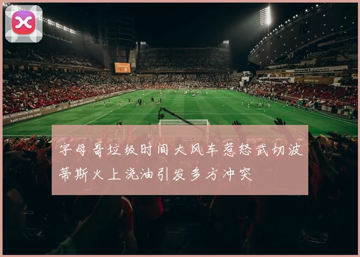 字母哥垃圾时间大风车惹怒武切波蒂斯火上浇油引发多方冲突