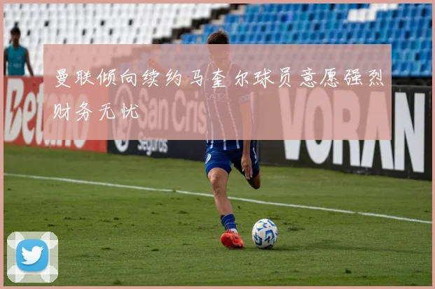 曼联倾向续约马奎尔球员意愿强烈财务无忧