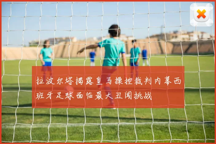 拉波尔塔揭露皇马操控裁判内幕西班牙足球面临最大丑闻挑战