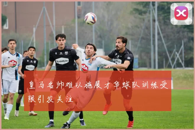 皇马名帅难以施展才华球队训练受限引发关注