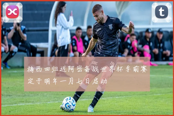 梅西回归迈阿密备战世界杯季前赛定于明年一月七日启动